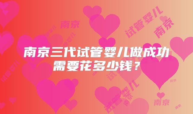 南京三代试管婴儿做成功需要花多少钱？
