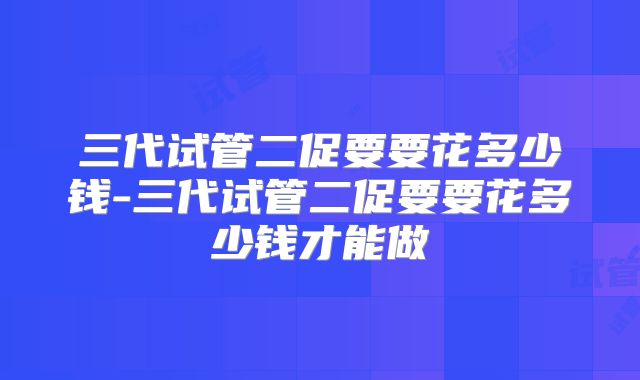 三代试管二促要要花多少钱-三代试管二促要要花多少钱才能做