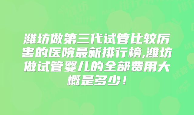 潍坊做第三代试管比较厉害的医院最新排行榜,潍坊做试管婴儿的全部费用大概是多少！