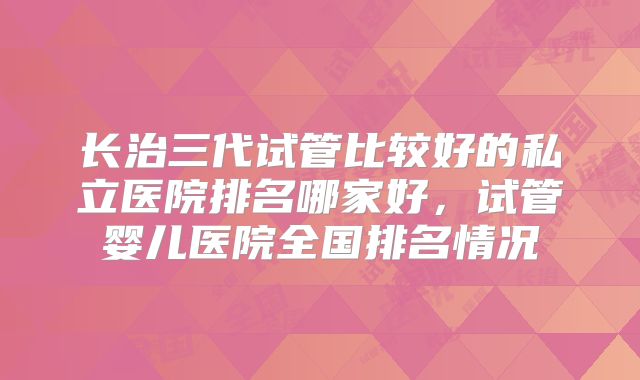 长治三代试管比较好的私立医院排名哪家好，试管婴儿医院全国排名情况