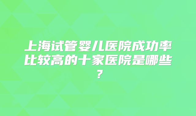 上海试管婴儿医院成功率比较高的十家医院是哪些？