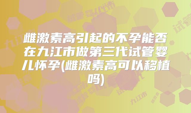雌激素高引起的不孕能否在九江市做第三代试管婴儿怀孕(雌激素高可以移植吗)