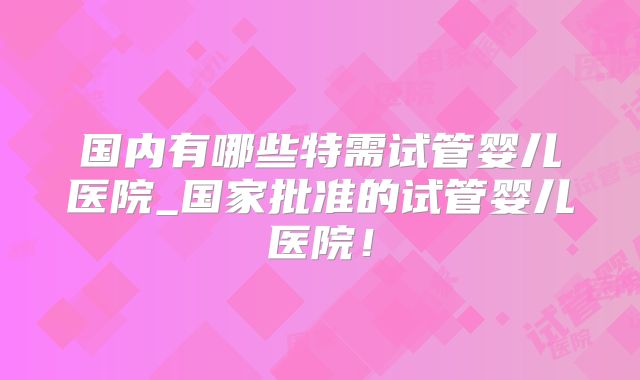 国内有哪些特需试管婴儿医院_国家批准的试管婴儿医院!
