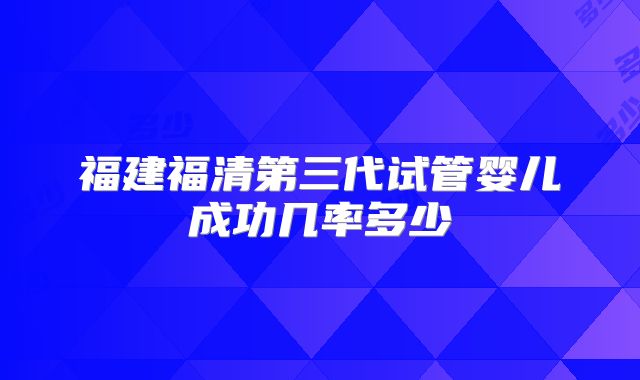 福建福清第三代试管婴儿成功几率多少
