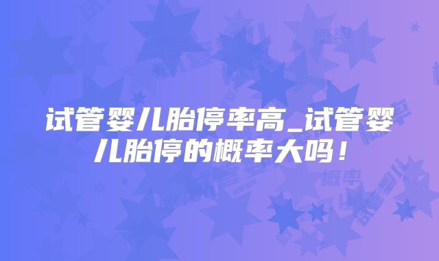 试管婴儿胎停率高_试管婴儿胎停的概率大吗！