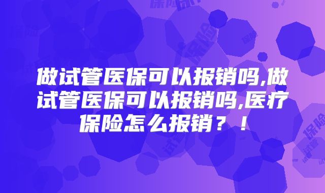 做试管医保可以报销吗,做试管医保可以报销吗,医疗保险怎么报销？！