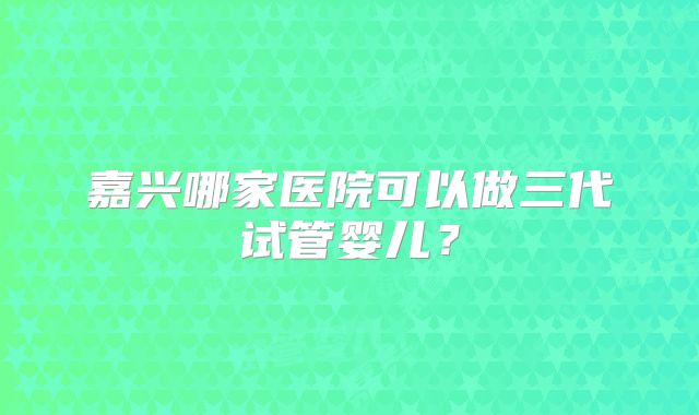 嘉兴哪家医院可以做三代试管婴儿？