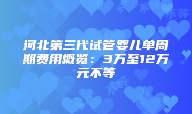 河北第三代试管婴儿单周期费用概览：3万至12万元不等