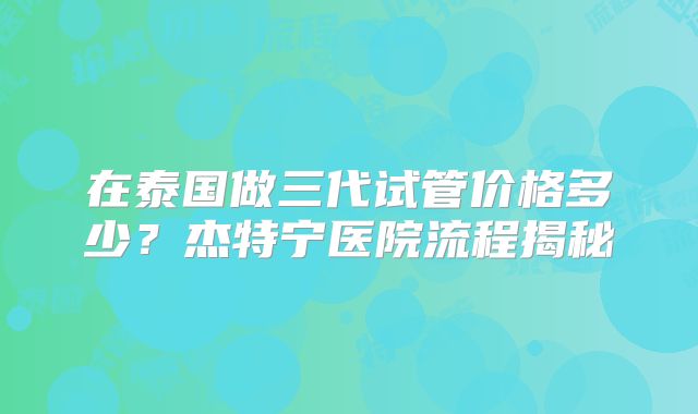 在泰国做三代试管价格多少？杰特宁医院流程揭秘