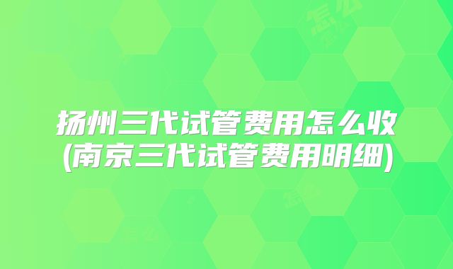 扬州三代试管费用怎么收(南京三代试管费用明细)