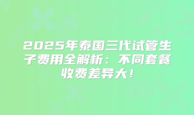 2025年泰国三代试管生子费用全解析：不同套餐收费差异大！