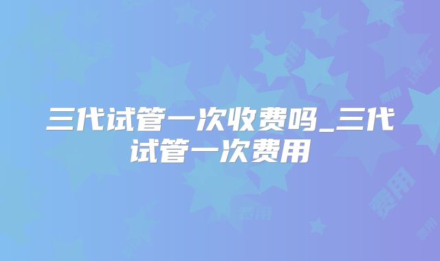 三代试管一次收费吗_三代试管一次费用