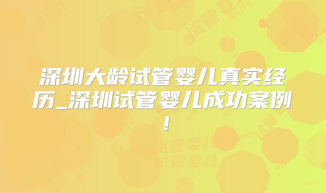 深圳大龄试管婴儿真实经历_深圳试管婴儿成功案例！