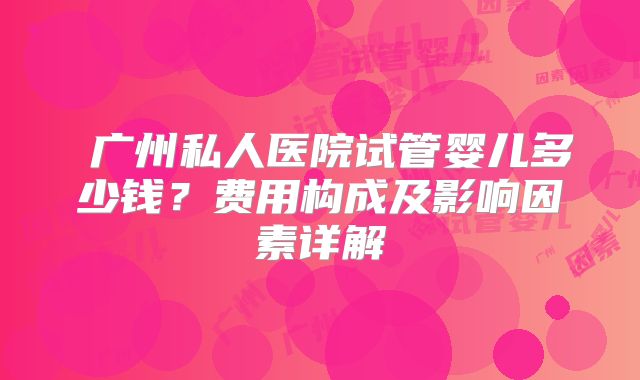 广州私人医院试管婴儿多少钱?费用构成及影响因素详解