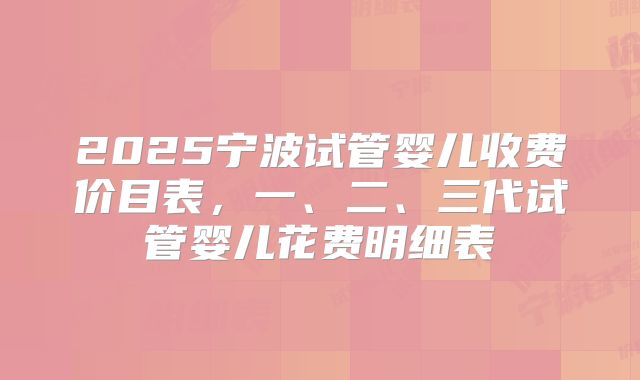 2025宁波试管婴儿收费价目表,一、二、三代试管婴儿花费明细表