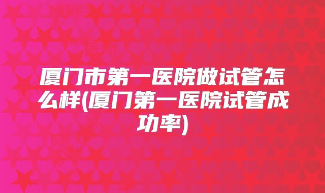 厦门市第一医院做试管怎么样(厦门第一医院试管成功率)