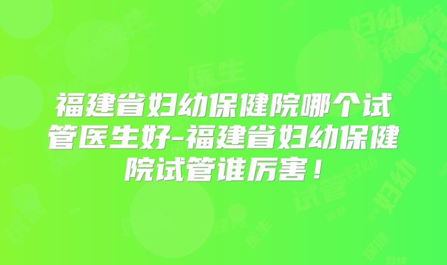 福建省妇幼保健院哪个试管医生好-福建省妇幼保健院试管谁厉害！