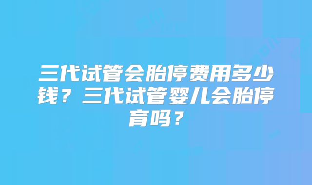 三代试管会胎停费用多少钱?三代试管婴儿会胎停育吗?