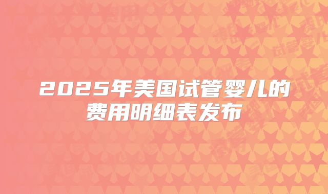 2025年美国试管婴儿的费用明细表发布
