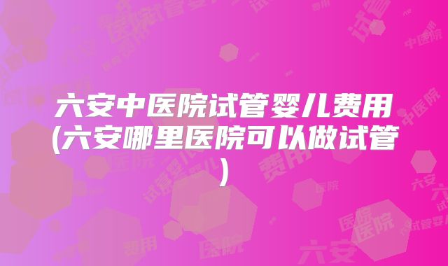 六安中医院试管婴儿费用(六安哪里医院可以做试管)