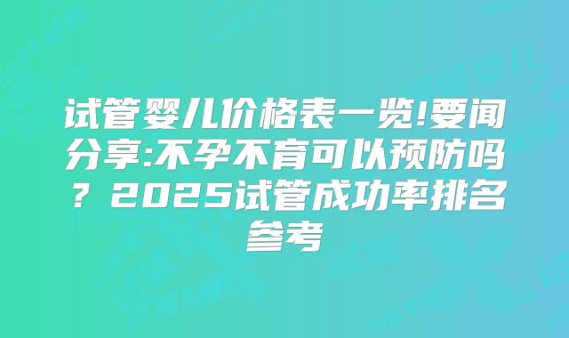 试管婴儿价格表一览!要闻分享:不孕不育可以预防吗？2025试管成功率排名参考