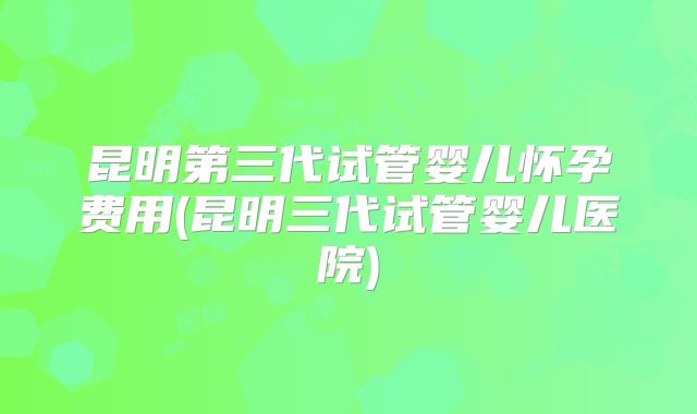 昆明第三代试管婴儿怀孕费用(昆明三代试管婴儿医院)