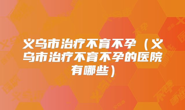 义乌市治疗不育不孕（义乌市治疗不育不孕的医院有哪些）