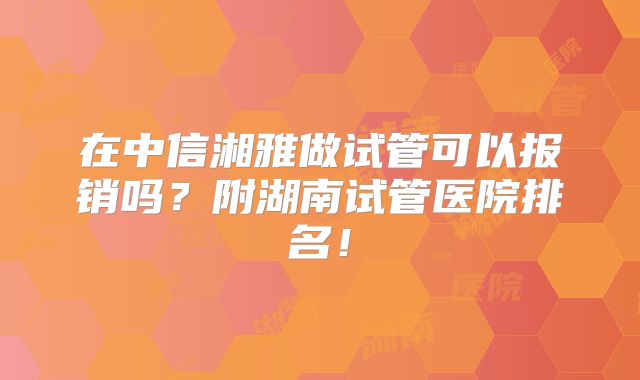 在中信湘雅做试管可以报销吗？附湖南试管医院排名！