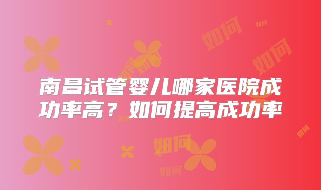 南昌试管婴儿哪家医院成功率高？如何提高成功率