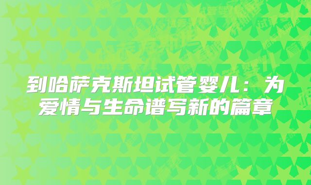 到哈萨克斯坦试管婴儿:为爱情与生命谱写新的篇章