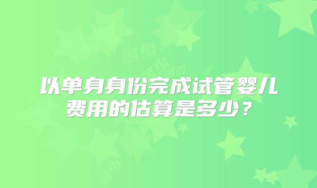 以单身身份完成试管婴儿费用的估算是多少?
