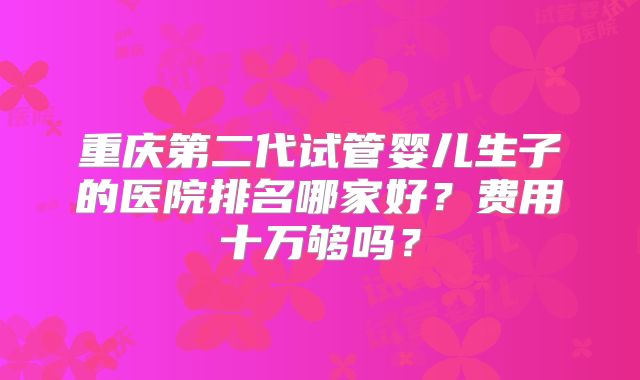 重庆第二代试管婴儿生子的医院排名哪家好？费用十万够吗？