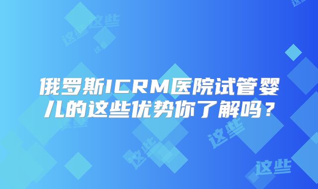 俄罗斯ICRM医院试管婴儿的这些优势你了解吗?