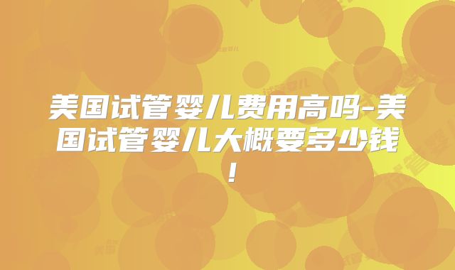 美国试管婴儿费用高吗-美国试管婴儿大概要多少钱！
