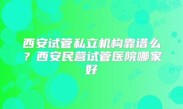 西安试管私立机构靠谱么？西安民营试管医院哪家好