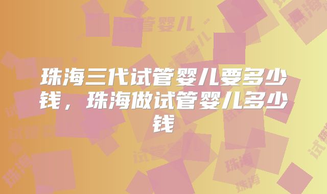 珠海三代试管婴儿要多少钱,珠海做试管婴儿多少钱