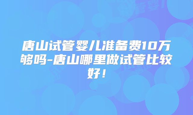 唐山试管婴儿准备费10万够吗-唐山哪里做试管比较好!