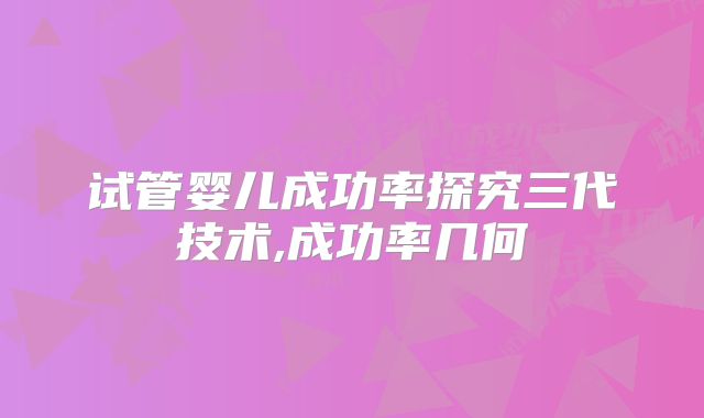 试管婴儿成功率探究三代技术,成功率几何