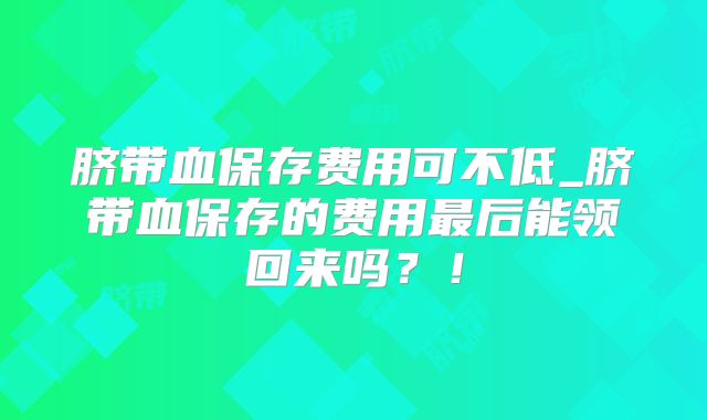 脐带血保存费用可不低_脐带血保存的费用最后能领回来吗？！