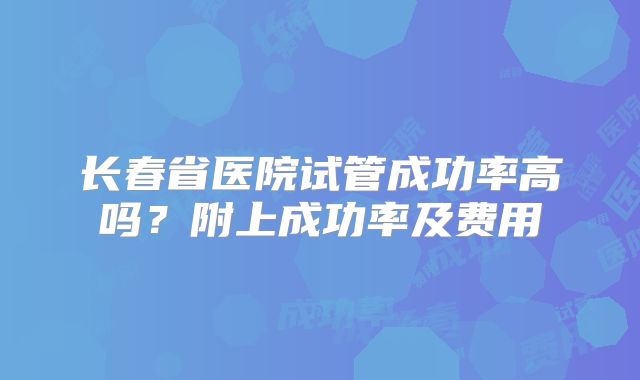 长春省医院试管成功率高吗?附上成功率及费用
