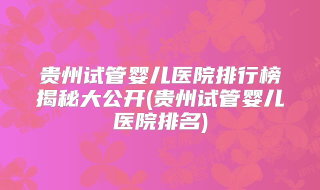 贵州试管婴儿医院排行榜揭秘大公开(贵州试管婴儿医院排名)