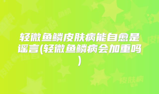 轻微鱼鳞皮肤病能自愈是谣言(轻微鱼鳞病会加重吗)
