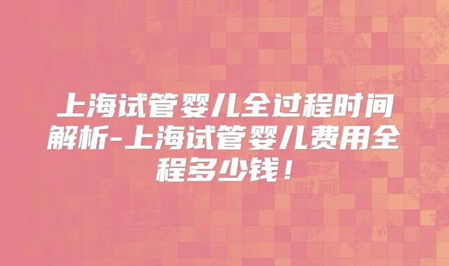 上海试管婴儿全过程时间解析-上海试管婴儿费用全程多少钱！