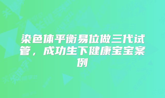 染色体平衡易位做三代试管，成功生下健康宝宝案例