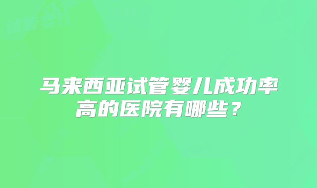 马来西亚试管婴儿成功率高的医院有哪些？