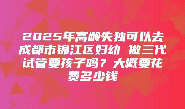 2025年高龄失独可以去成都市锦江区妇幼 做三代试管要孩子吗?大概要花费多少钱