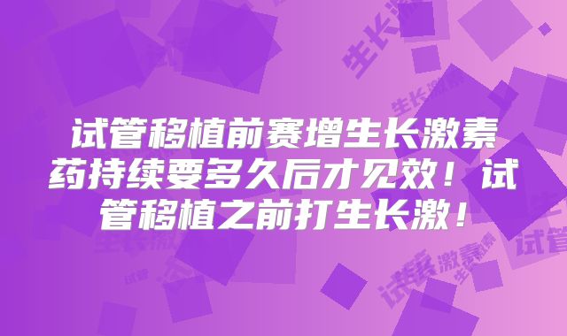 试管移植前赛增生长激素药持续要多久后才见效！试管移植之前打生长激！