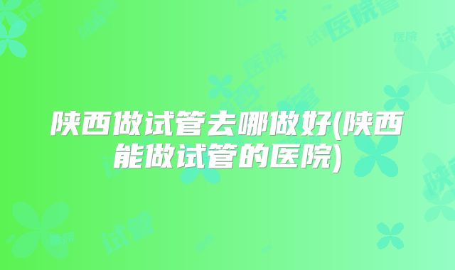 陕西做试管去哪做好(陕西能做试管的医院)