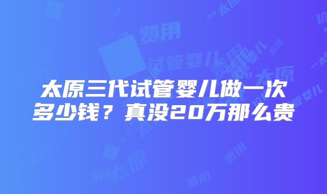 太原三代试管婴儿做一次多少钱？真没20万那么贵