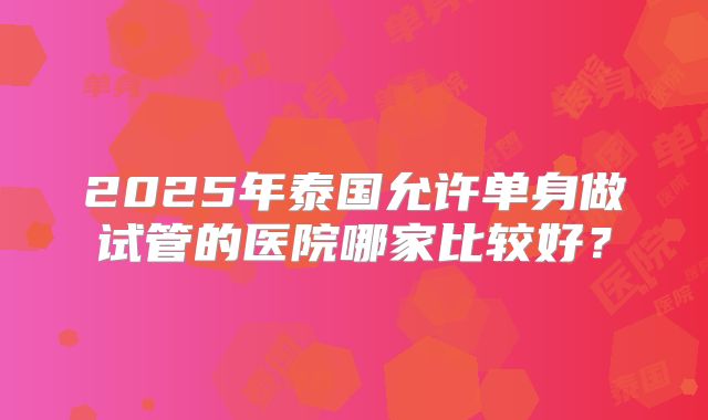 2025年泰国允许单身做试管的医院哪家比较好？